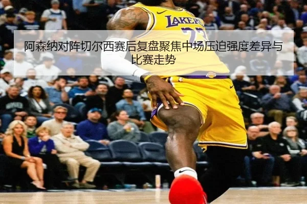 阿森纳对阵切尔西赛后复盘聚焦中场压迫强度差异与比赛走势