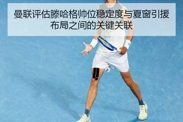 曼联评估滕哈格帅位稳定度与夏窗引援布局之间的关键关联