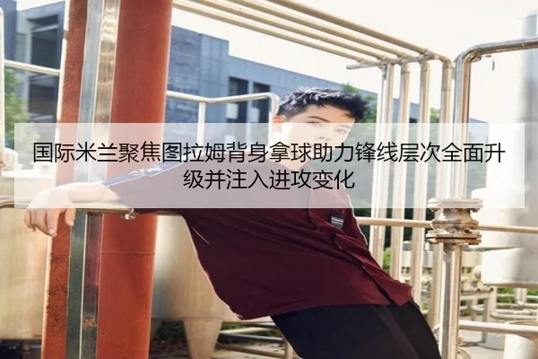 国际米兰聚焦图拉姆背身拿球助力锋线层次全面升级并注入进攻变化